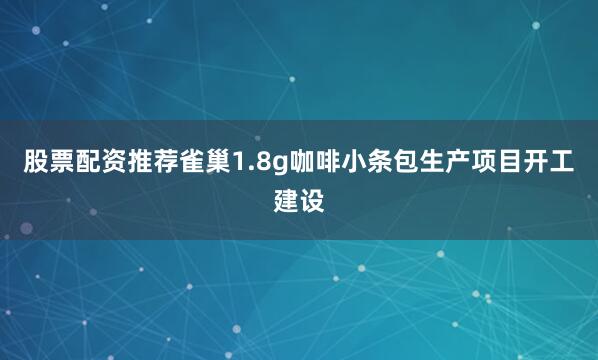 股票配资推荐雀巢1.8g咖啡小条包生产项目开工建设