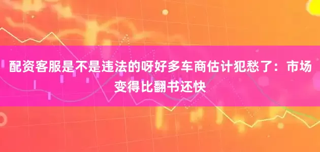 配资客服是不是违法的呀好多车商估计犯愁了：市场变得比翻书还快