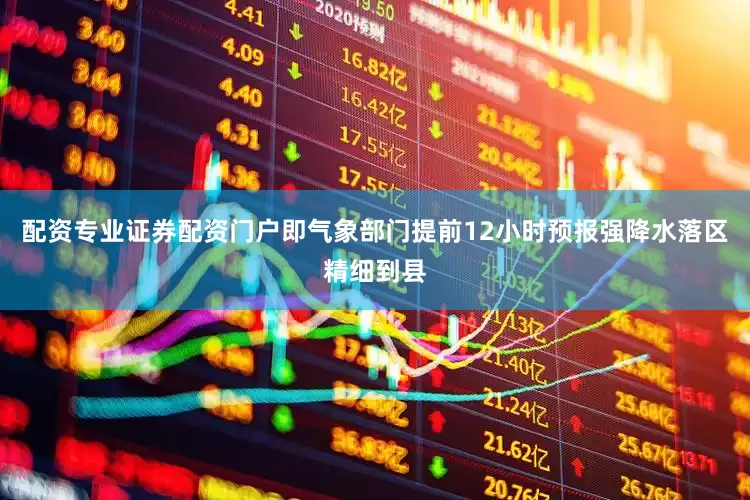 配资专业证券配资门户即气象部门提前12小时预报强降水落区精细到县