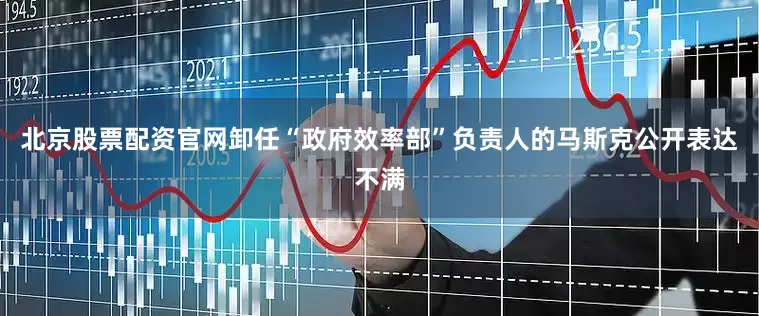 北京股票配资官网卸任“政府效率部”负责人的马斯克公开表达不满