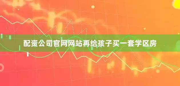 配资公司官网网站再给孩子买一套学区房