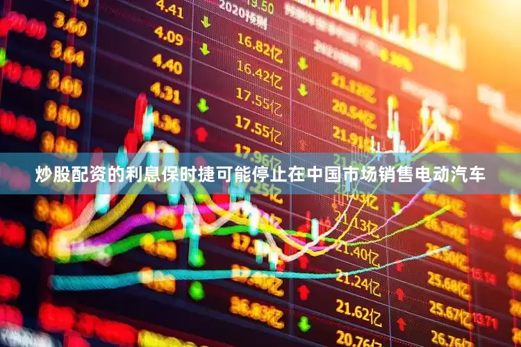 炒股配资的利息保时捷可能停止在中国市场销售电动汽车