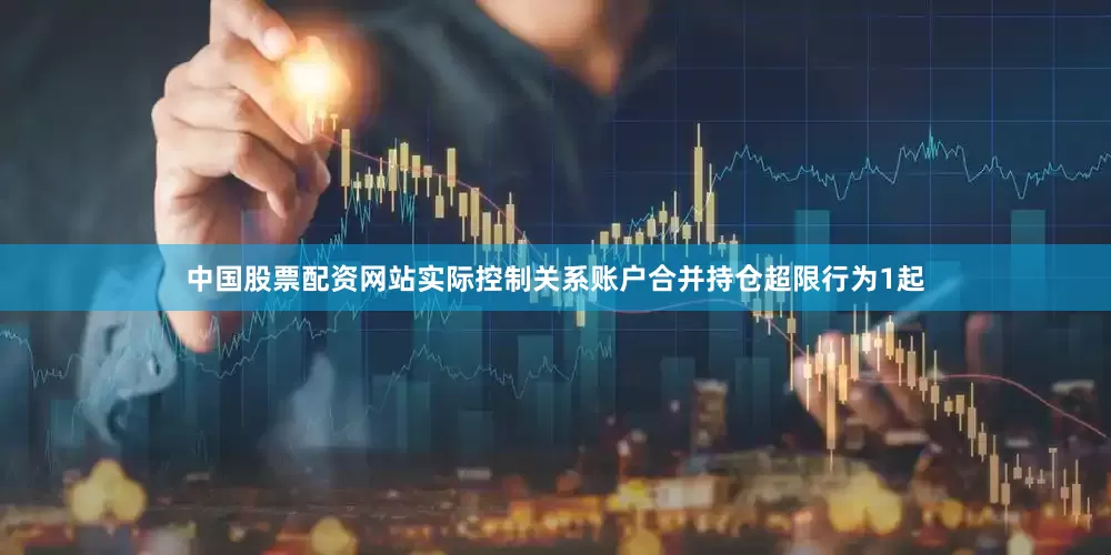 中国股票配资网站实际控制关系账户合并持仓超限行为1起