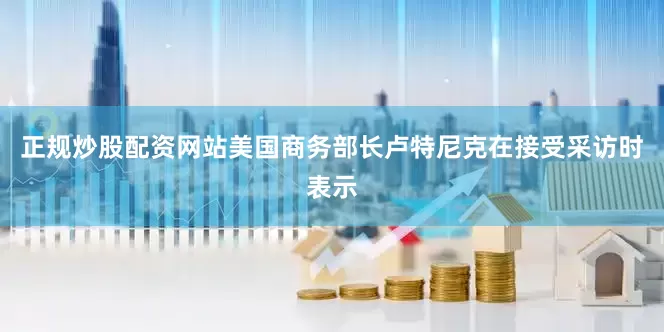 正规炒股配资网站美国商务部长卢特尼克在接受采访时表示
