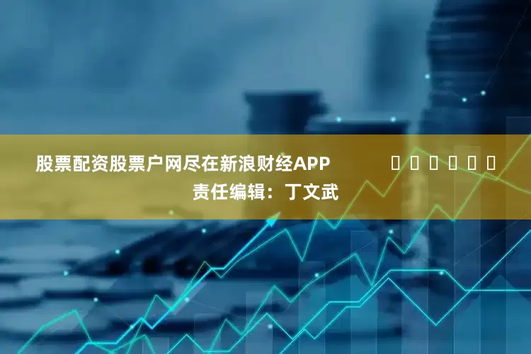 股票配资股票户网尽在新浪财经APP            						责任编辑：丁文武