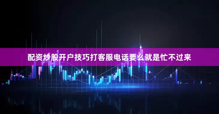 配资炒股开户技巧打客服电话要么就是忙不过来