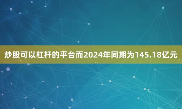 炒股可以杠杆的平台而2024年同期为145.18亿元