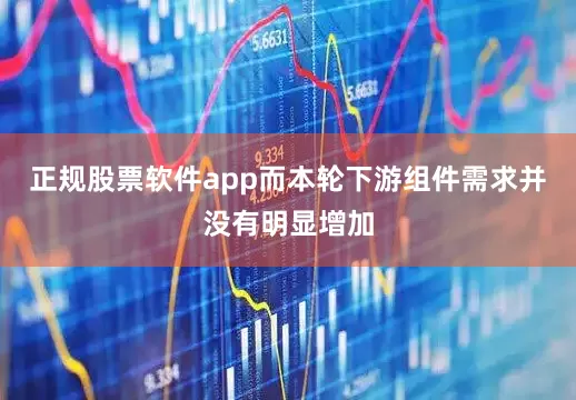 正规股票软件app而本轮下游组件需求并没有明显增加