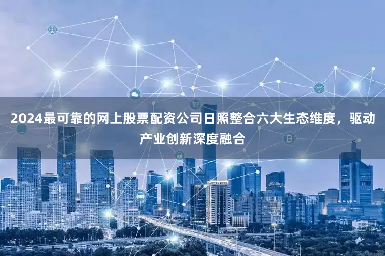 2024最可靠的网上股票配资公司日照整合六大生态维度，驱动产业创新深度融合