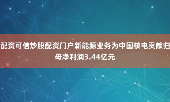配资可信炒股配资门户新能源业务为中国核电贡献归母净利润3.44亿元