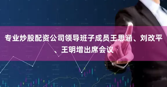 专业炒股配资公司领导班子成员王思涵、刘改平、王明增出席会议