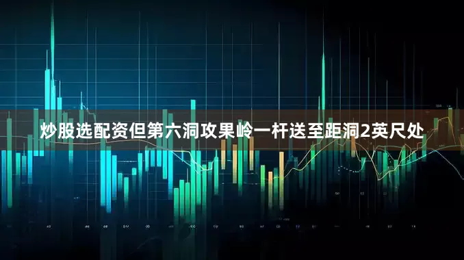 炒股选配资但第六洞攻果岭一杆送至距洞2英尺处