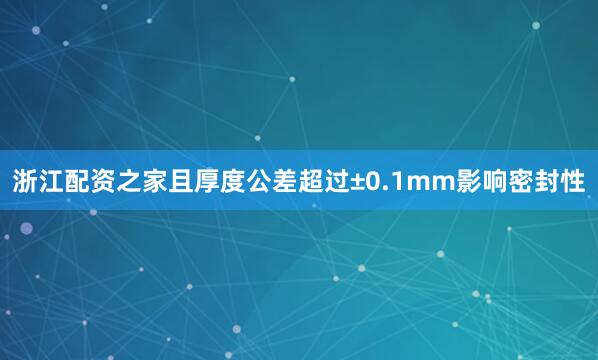 浙江配资之家且厚度公差超过±0.1mm影响密封性
