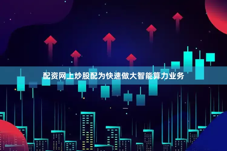 配资网上炒股配为快速做大智能算力业务